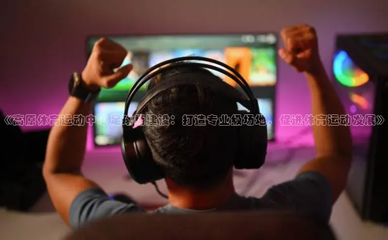 华体会体育hth首页百度社团赞助平台《高原体育运动中心足球场建设：打造专业级场地，促进体育运动发展》