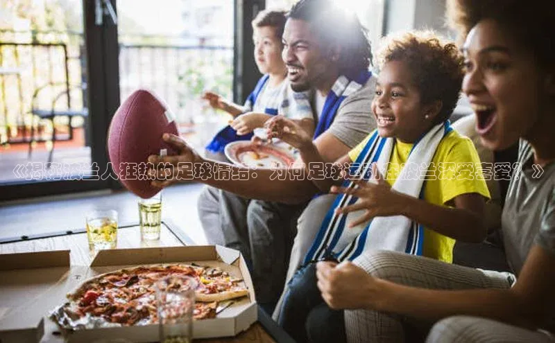 华体育hth官网登录百度游戏开放平台《揭秘波兰人狂热的足球情结：为何足球运动在波兰深受喜爱？》