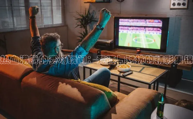 热血沸腾的赛场瞬间：竞速与对抗的精彩集锦