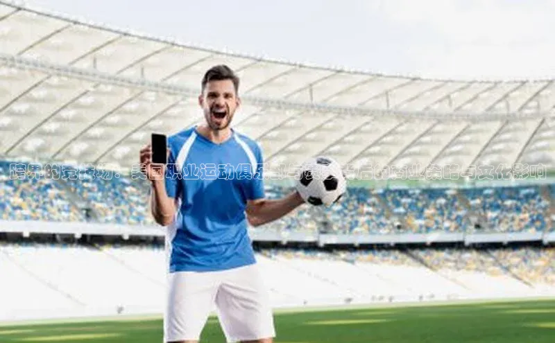 跨界的竞技场：美国职业运动俱乐部与赛事背后的商业策略与文化影响