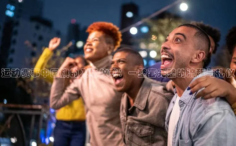 运动赛事中国旗的入场仪式：一整套完整的流程与礼仪