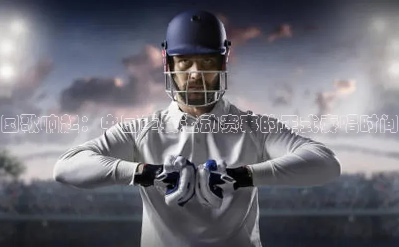 国歌响起：中国重要运动赛事的正式奏唱时间