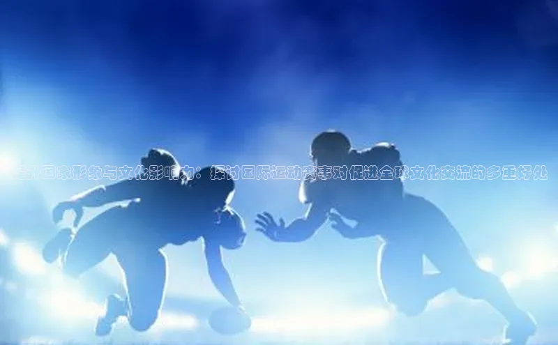 提升国家形象与文化影响力：探讨国际运动赛事对促进全球文化交流的多重好处