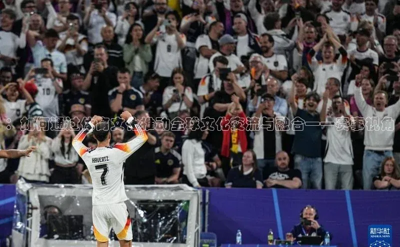：如何通过体育文化推动全球文化交流与融合——赛事视角