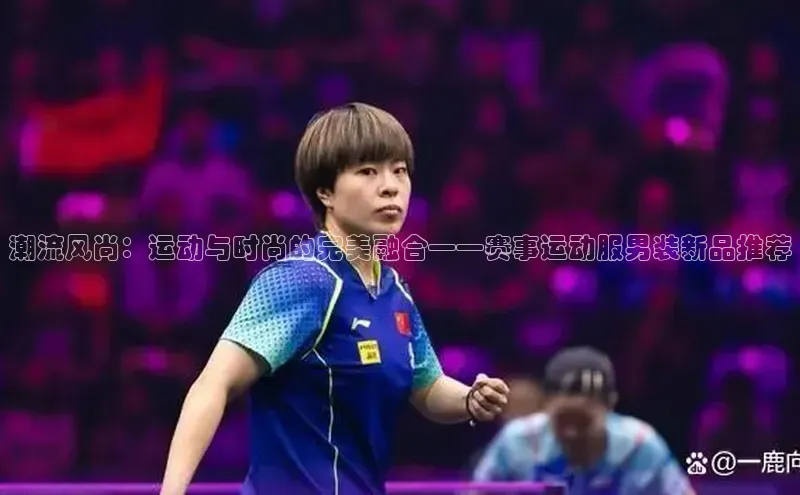 潮流风尚：运动与时尚的完美融合——赛事运动服男装新品推荐