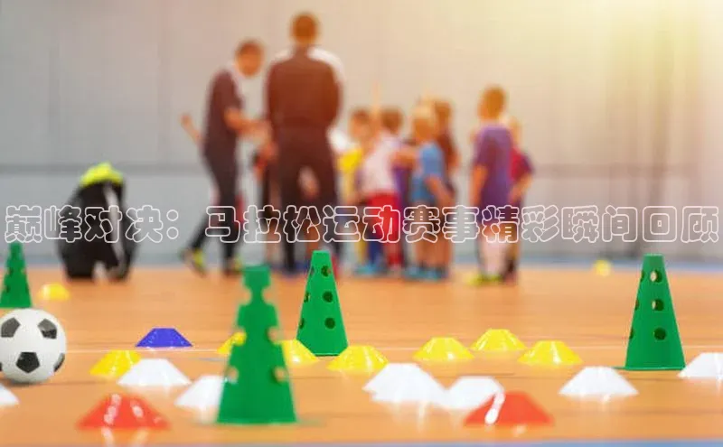 巅峰对决：马拉松运动赛事精彩瞬间回顾